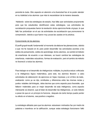 persistía la duda. Otro aspecto en atención a la diversidad fue el no poder atender
en su totalidad a los alumnos que más lo necesitaban de la manera deseada.
Hablando sobre las estrategias de estudio, hizo falta usar actividades propiamente
para que los estudiantes identificaran estas estrategias. Las actividades de
socialización propuestas fueron la resolución de los ejercicios frente al grupo, lo que
faltó fue profundizar en el uso de actividades de socialización que promovieran la
comprensión, debido a que fueron muy pocas las usadas en la práctica.
Conocimiento de los alumnos:
El perfil grupal resultó fundamental al momento de elaborar las planeaciones, debido
a que me he basado en él, para poder desarrollar las actividades acordes a los
estilos de pensamiento, estilos de aprendizaje de los alumnos, se cambió el método
de enseñanza de acuerdo a sus intereses, se buscó cambiar las estrategias de
enseñanza, materiales educativos, formas de evaluación, pero el cambio de método
no favoreció a todos los alumnos.
Para trabajar en el desarrollo de inteligencias múltiples, la practica estuvo enfocada
a la inteligencia lógico matemática, para esto, los alumnos llevaron a cabo
actividades de elaboración de ejercicios en hojas impresas y en el libro de texto,
analizando como ya se dijo, similitudes y diferencias entre las mismas rectas y
puntos notables del triángulo, debe decirse que como aspecto poco favorable, que
faltaron materiales para un mejor desarrollo de esta inteligencia, como aspecto
interesante se observó, que al tratar de desarrollar las inteligencias, un solo método
a pesar de que en un principio te funcione, después de cierto tiempo puede perder
su efecto en el alumno, sea positivo o negativo.
La estrategia utilizada para que los alumnos estuviesen motivados fue por medio de
palabras e incentivos en la calificación, aunque estas estrategia funcionaron faltó
 