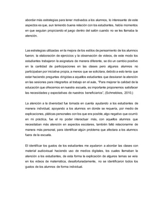 abordar más estrategias para tener motivados a los alumnos, lo interesante de este
aspectos es que, aun teniendo buena relación con los estudiantes, había momentos
en que seguían propiciando el juego dentro del salón cuando no se les llamaba la
atención.
Las estrategias utilizadas en la mejora de los estilos de pensamiento de los alumnos
fueron; la elaboración de ejercicios y la observación de videos, de este modo los
estudiantes trabajaron la asignatura de manera diferente, se dio un cambio positivo
en la cantidad de participaciones en las clases pero algunos alumnos no
participaban por iniciativa propia, a menos que se solicitara, debido a esto tenía que
estar haciendo preguntas dirigidas a aquellos estudiantes que desviaran la atención
en las sesiones para integrarlos al trabajo en el aula, “Para mejorar la calidad de la
educación que ofrecemos en nuestra escuela, es importante proponernos satisfacer
las necesidades y expectativas de nuestros beneficiarios”, (Schmelckes, 2010,)
La atención a la diversidad fue tomada en cuenta ayudando a los estudiantes de
manera individual, apoyando a los alumnos en donde se requería, por medio de
explicaciones, pláticas personales con los que era posible, algo negativo que ocurrió
en mi práctica, fue el no poder interactuar más, con aquellos alumnos que
necesitaban más atención en aspectos escolares, también faltó relacionarme de
manera más personal, para identificar algún problema que afectara a los alumnos
fuera de la escuela.
El identificar los gustos de los estudiantes me ayudaron a abordar las clases con
material audiovisual haciendo uso de medios digitales, los cuales llamaban la
atención a los estudiantes, de esta forma la explicación de algunos temas se veía
en los videos de matemática, desafortunadamente, no se identificaron todos los
gustos de los alumnos de forma individual.
 