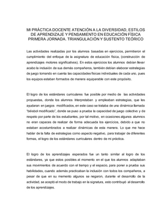 MI PRÁCTICA DOCENTE ATENCIÓN A LA DIVERSIDAD, ESTILOS
DE APRENDIZAJE Y PENSAMIENTO EN EDUCACIÓN FÍSICA
PRIMERA JORNADA. TRIANGULACIÓN Y SUSTENTO TEÓRICO
Las actividades realizadas por los alumnos basadas en ejercicios, permitieron el
cumplimiento del enfoque de la asignatura de educación física, (construcción de
aprendizajes motores significativos). En estos ejercicios los alumnos debían llevar
acabo la inclusión de sus demás compañeros, también debían elaborar estrategias
de juego tomando en cuenta las capacidades físicas individuales de cada uno, pues
los equipos estaban formados de manera equiparable con este propósito.
El logro de los estándares curriculares fue posible por medio de las actividades
propuestas, donde los alumnos Interpretaban y empleaban estrategias, que les
ayudaran en juegos modificados, en este caso se trataba de una dinámica llamada
“béisbol modificado”, donde se puso a prueba la capacidad de juego colectivo y de
respeto por parte de los estudiantes, por tal motivo, en ocasiones algunos alumnos
no eran capaces de realizar de forma adecuada los ejercicios, debido a que no
estaban acostumbrados a realizar dinámicas de esta manera. Lo que me hace
hablar de la falta de estrategias como aspecto negativo, para trabajar de diferentes
formas, el logro de los estándares curriculares dentro de mi práctica.
El logro de los aprendizajes esperados fue un tanto similar al logro de los
estándares, ya que estos posibles al momento en el que los alumnos adaptaban
sus movimientos de acuerdo con el tiempo y el espacio, para poner a prueba sus
habilidades, cuando además practicaban la inclusión con todos los compañeros, a
pesar de que en su memento algunos se negaron, durante el desarrollo de la
actividad, se aceptó el modo de trabajo en la signatura, esto contribuyó al desarrollo
de los aprendizajes.
 