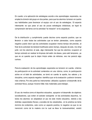 En cuanto a la aplicación de estrategias acorde a los aprendizajes esperados, se
empleó la división del grupo en dos partes, para que los alumnos tomaran en cuenta
sus habilidades para favorecer al equipo con el uso de estrategias. El aspecto
interesante es que pese al uso de pocas estrategias didácticas, se logró la
comprensión del tema con la actividad “la inclusión” en la asignatura.
De la distribución y cumplimiento puede decirse como aspecto positivo, que se
llevaron a cabo todas las actividades que se tenían planeadas, como aspecto
negativo puedo decir que las actividades ocupaban menos tiempo del previsto, al
final de la actividad de béisbol modificado sobro tiempo, después de esto, me dirigí
junto con los alumnos al aula, algo interesante fue que los alumnos ocuparon el
tiempo sobrado en realizar la limpieza del salón de clases, para salir temprano, ya
que es un quesito que lo dejen limpio antes de retirarse, eso me pareció algo
curioso.
Para la evaluación de los aprendizajes esperados se tomaron en cuenta, criterios
de participación en la actividad contenidos en una rúbrica, como; la participación
activa en el total de actividades, se tomó en cuenta la apatía, los valores y la
disciplina, como aspecto negativo identifico que en la evaluación pudieron tomarse
más criterios. Por otra parte los instrumentos utilizados ayudaron al desarrollo de la
actividad física, aunque hicieron falta más materiales para trabajar.
El uso de medios como el deportivo educativo, apoyaron el desarrollo de objetivos
socializadores, que eviten el carácter excluyente en las actividades deportiva, no
todos los alumnos se adaptaban al uso de este medio educativo, debido a las
distintas capacidades físicas y sociales de los estudiantes, en la práctica se tenía
dominio de contenidos, esto como un aspecto positivo, lo negativo es que no se
mencionó como tal la materia con la cual se lleva la transversalidad, existió
 