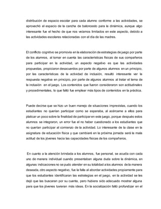distribución de espacio escolar para cada alumno conforme a las actividades, se
aprovechó el espacio de la cancha de baloncesto para la dinámica, aunque algo
interesante fue el hecho de que nos veíamos limitados en este aspecto, debido a
las actividades escolares relacionadas con el día de las madres.
El conflicto cognitivo se promovía en la elaboración de estrategias de juego por parte
de los alumnos, al tomar en cuenta las características físicas de sus compañeros
para participar en la actividad, un aspecto negativo es que las actividades
propuestas, propiciaron desacuerdos por parte de algunos alumnos en un principio,
por las características de la actividad de inclusión, resultó interesante ver la
respuesta negativa en principio, por parte de algunos alumnos al tratar el tema de
la inclusión en el juego. Los contenidos que fueron consideraron son actitudinales
y procedimentales, lo que faltó fue emplear más tipos de contenidos en la práctica.
Puede decirse que se hizo un buen manejo de situaciones imprevistas, cuando los
estudiantes no querían participar como se esperaba, al acércame a ellos para
platicar un poco sobre la finalidad de participar en este juego, porque después estos
alumnos se integraron, un error fue el no haber cuestionado a los estudiantes que
no querían participar al comienzo de la actividad. Lo interesante de la clase en la
asignatura de educación física y que cambiaré en la próxima jornada será la mala
actitud de los jóvenes hacia las capacidades físicas de los compañeros.
En cuanto a la atención brindada a los alumnos, fue personal, se acudía con cada
uno de manera individual cuando presentaban alguna duda sobre la dinámica, en
algunas indicaciones no se pudo atender en su totalidad a los alumnos de la manera
deseada, otro aspecto negativo, fue la falla al abordar actividades propiamente para
que los estudiantes identificaran las estrategias en el juego, en la actividad se les
dejó que las buscaran por su cuenta, pero hubiera sido adecuado mostrar alguna
para que los jóvenes tuvieran más ideas. En la socialización faltó profundizar en el
 