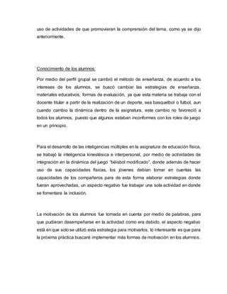 uso de actividades de que promovieran la comprensión del tema, como ya se dijo
anteriormente.
Conocimiento de los alumnos:
Por medio del perfil grupal se cambió el método de enseñanza, de acuerdo a los
intereses de los alumnos, se buscó cambiar las estrategias de enseñanza,
materiales educativos, formas de evaluación, ya que esta materia se trabaja con el
docente titular a partir de la realización de un deporte, sea basquetbol o futbol, aun
cuando cambio la dinámica dentro de la asignatura, este cambio no favoreció a
todos los alumnos, puesto que algunos estaban inconformes con los roles de juego
en un principio.
Para el desarrollo de las inteligencias múltiples en la asignatura de educación física,
se trabajó la inteligencia kinestésica e interpersonal, por medio de actividades de
integración en la dinámica del juego “béisbol modificado”, donde además de hacer
uso de sus capacidades físicas, los jóvenes debían tomar en cuentas las
capacidades de los compañeros para de esta forma elaborar estrategias donde
fueran aprovechadas, un aspecto negativo fue trabajar una sola actividad en donde
se fomentara la inclusión.
La motivación de los alumnos fue tomada en cuenta por medio de palabras, para
que pudieran desempeñarse en la actividad como era debido, el aspecto negativo
está en que solo se utilizó esta estrategia para motivarlos, lo interesante es que para
la próxima práctica buscaré implementar más formas de motivación en los alumnos.
 
