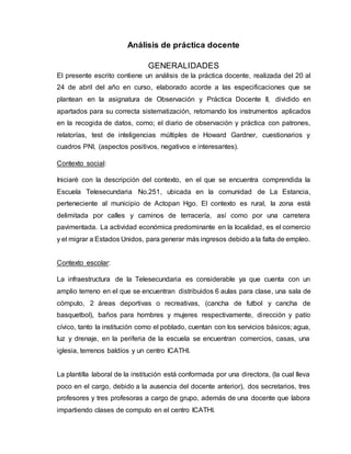 Análisis de práctica docente
GENERALIDADES
El presente escrito contiene un análisis de la práctica docente, realizada del 20 al
24 de abril del año en curso, elaborado acorde a las especificaciones que se
plantean en la asignatura de Observación y Práctica Docente II, dividido en
apartados para su correcta sistematización, retomando los instrumentos aplicados
en la recogida de datos, como; el diario de observación y práctica con patrones,
relatorías, test de inteligencias múltiples de Howard Gardner, cuestionarios y
cuadros PNI, (aspectos positivos, negativos e interesantes).
Contexto social:
Iniciaré con la descripción del contexto, en el que se encuentra comprendida la
Escuela Telesecundaria No.251, ubicada en la comunidad de La Estancia,
perteneciente al municipio de Actopan Hgo. El contexto es rural, la zona está
delimitada por calles y caminos de terracería, así como por una carretera
pavimentada. La actividad económica predominante en la localidad, es el comercio
y el migrar a Estados Unidos, para generar más ingresos debido a la falta de empleo.
Contexto escolar:
La infraestructura de la Telesecundaria es considerable ya que cuenta con un
amplio terreno en el que se encuentran distribuidos 6 aulas para clase, una sala de
cómputo, 2 áreas deportivas o recreativas, (cancha de futbol y cancha de
basquetbol), baños para hombres y mujeres respectivamente, dirección y patío
cívico, tanto la institución como el poblado, cuentan con los servicios básicos; agua,
luz y drenaje, en la periferia de la escuela se encuentran comercios, casas, una
iglesia, terrenos baldíos y un centro ICATHI.
La plantilla laboral de la institución está conformada por una directora, (la cual lleva
poco en el cargo, debido a la ausencia del docente anterior), dos secretarios, tres
profesores y tres profesoras a cargo de grupo, además de una docente que labora
impartiendo clases de computo en el centro ICATHI.
 