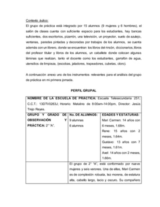 Contexto áulico:
El grupo de práctica está integrado por 15 alumnos (9 mujeres y 6 hombres), el
salón de clases cuenta con suficiente espacio para los estudiantes, hay bancas
suficientes, dos escritorios, pizarrón, una televisión, un proyector, suelo de azulejo,
ventanas, paredes pintadas y decoradas por trabajos de los alumnos, se cuenta
además con un librero, donde se encuentran los libros del rincón, diccionarios, libros
del profesor titular y libros de los alumnos, un caballete donde colocan algunas
láminas que realizan, tanto el docente como los estudiantes, garrafón de agua,
utensilios de limpieza, (escobas, jaladores, trapeadores, cubetas, cloro).
A continuación anexo uno de los instrumentos relevantes para el análisis del grupo
de práctica en mi primera jornada.
PERFIL GRUPAL
NOMBRE DE LA ESCUELA DE PRÁCTICA: Escuela Telesecundaria 251;
C.C.T.: 13DTV0263J; Horario: Matutino de 8:00am-14:00pm, Director: Jesús
Trejo Reyes.
GRUPO Y GRADO DE
OBSERVACIÓN Y
PRÁCTICA: 2° “A”.
No. DE ALUMNOS:
9 alumnas
6 alumnos
EDADES Y ESTATURAS:
Mari Carmen: 14 años con
6 meses, 1.68m.
Rene: 15 años con 2
meses, 1.64m.
Gustavo: 13 años con 7
meses, 1.61m.
Axel: 14 años con 2 meses,
1.66m.
El grupo de 2° “A”, está conformado por nueve
mujeres y seis varones. Una de ellas, Mari Carmen
es de complexión robusta, tez morena, de estatura
alta, cabello largo, lacio y oscuro. Su compañero
 