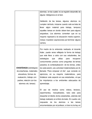 alumnas, en las cuales no se registró desarrollo de
alguna inteligencia en el test.
Hablando de las tareas, algunos alumnos no
cumplen del todo, inclusive cuando solo se trata de
llevar algún material para trabaja, tampoco
aquellas tareas en donde deben leer para alguna
asignatura. Los alumnos comentan que en su
mayoría ingresará a la educación media superior,
incluso muestran aspiraciones por terminar alguna
carrera.
ENSEÑANZA (estrategias
de enseñanza, materiales
educativos, formas de
evaluación, trabajo con
padres, relación con los
alumnos etc. tareas)
Por medio de la entrevista realizada al docente
titular, puede verse reflejada la forma de trabajo
que este lleva a cabo con sus estudiantes, las
estrategias que utiliza para recuperar
conocimientos previos como preguntas de temas
pasados, la contextualización de los temas, antes
de cada sesión, una actividad implementada por él,
llamada “Para empezar el día”, que consiste en
ejercicios, en su mayoría matemáticos, para
fortalecer este aspecto en sus estudiantes, el que
de importancia a los ambientes adecuados de
aprendizaje.
El uso de medios como videos, lecturas,
experimentos, manualidades, todo esto para
despertar el interés de los estudiantes, además del
trabajo realizado en el libro de texto. En cuanto a la
respuesta de los alumnos a las tareas
encomendadas por el profesor, si bien no la hay en
 