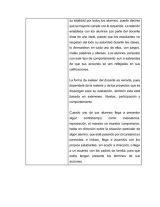 su totalidad por todos los alumnos, puede decirse
que la mayoría cumple con lo requerido. La relación
entablada con los alumnos por parte del docente
dista de una ideal, puesto que los estudiantes no
respetan del todo su autoridad durante las clases,
lo demuestran en cada una de ellas, con juegos,
malas palabras y ofensas. Los alumnos persisten
con este tipo de comportamiento aun a sabiendas
de que sus acciones se ven reflejadas en sus
calificaciones.
La forma de evaluar del docente es variada, pues
dependerá de la materia y de los proyectos que se
dispongan para su evaluación, también esta está
basada en exámenes, libretas, participación y
comportamiento.
Cuando uno de sus alumnos llega a presentar
algún contratiempo como inasistencia,
reprobación, el maestro se muestra comprensivo,
habla en dirección sobre la situación particular de
algún alumno, que esté pasando por circunstancias
parecidas, e incluso, llega a acuerdos con los
propios estudiantes, sin acudir a dirección, o llega
a un acuerdo con los padres de familia, para que
estos tengan presente los términos de sus
acciones.
 