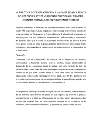 MI PRÁCTICA DOCENTE ATENCIÓN A LA DIVERSIDAD, ESTILOS
DE APRENDIZAJE Y PENSAMIENTO EN ESPAÑOL PRIMERA
JORNADA.TRIANGULACIÓN Y SUSTENTO TEÓRICO
Para dar continuidad al desarrollo del presente documento, tomo como sustento un
cuadro PNI (aspectos positivos, negativos e interesantes), anteriormente elaborado
en la asignatura de Observación y Práctica Docente II; el cual está organizado en
tres categorías que son; planeación, conocimientos de los alumnos y desempeño
del docente, estos que a su vez, se subdividen en indicadores de análisis. Con el
fin de poner en tela de juicio la propia práctica, daré inicio con el desglose de los
indicadores, retomando los ya mencionados aspectos negativos e interesantes de
la técnica PNI.
Planeación:
Comenzaré con el cumplimiento del enfoque en la asignatura de español,
(comunicativo y funcional), durante toda la práctica, resultó desfavorable el
desagrado de los estudiantes hacia la lectura, así como también la falta de
participaciones orales, Unos factores que influyen en este desarrollo, es el entorno
familiar en el que viven porque desde la casa viene como se manifiesta el
adolescente en la escuela, (Concepción Torres, 2000, p.p -47- 51.) por lo que me
vi forzado a cambiar en parte, la estrategia de trabajo, y que así fuese posible, que
los estudiantes llevaran a cabo el correcto uso del enfoque.
En un principio se trabajó la lectura en digital, de una obra literaria, ante la negativa
de los alumnos para terminar la lectura en sus hogares, se proyectó la película
correspondiente a la obra, en el transcurso de los días, fueron elaborándose los
escritos del proyecto final, las participaciones basadas en los contenidos de la
secuencia, iban tornándose constantes, al igual que las producciones escritas.
 