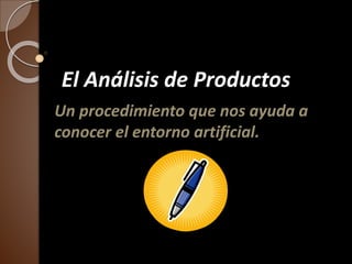 El Análisis de Productos 
Un procedimiento que nos ayuda a 
conocer el entorno artificial. 
 