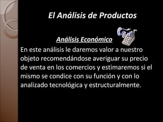 El Análisis de Productos Análisis Económico En este análisis le daremos valor a nuestro objeto recomendándose averiguar su precio de venta en los comercios y estimaremos si el mismo se condice con su función y con lo analizado tecnológica y estructuralmente. 