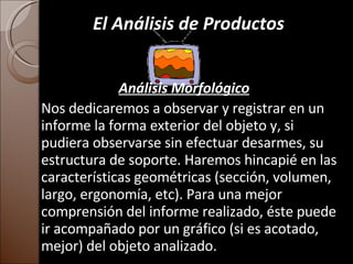 El Análisis de Productos Análisis   Morfológico Nos dedicaremos a observar y registrar en un informe la forma exterior del objeto y, si pudiera observarse sin efectuar desarmes, su estructura de soporte. Haremos hincapié en las características geométricas (sección, volumen, largo, ergonomía, etc). Para una mejor comprensión del informe realizado, éste puede ir acompañado por un gráfico (si es acotado, mejor) del objeto analizado. 