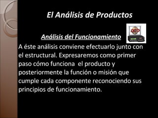 El Análisis de Productos Análisis del Funcionamiento A éste análisis conviene efectuarlo junto con el estructural. Expresaremos como primer paso cómo funciona  el producto y posteriormente la función o misión que cumple cada componente reconociendo sus principios de funcionamiento. 