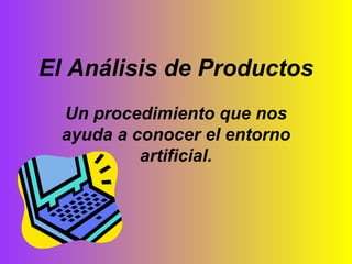 El Análisis de Productos Un procedimiento que nos ayuda a conocer el entorno artificial. 