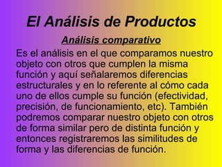 El Análisis de Productos Análisis comparativo Es el análisis en el que comparamos nuestro objeto con otros que cumplen la misma función y aquí señalaremos diferencias estructurales y en lo referente al cómo cada uno de ellos cumple su función (efectividad, precisión, de funcionamiento, etc). También podremos comparar nuestro objeto con otros de forma similar pero de distinta función y entonces registraremos las similitudes de forma y las diferencias de función. 