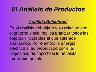 El Análisis de Productos Análisis Relacional Es el análisis del objeto y su relación con el entorno y ello implica analizar todos los objetos vinculables al que estamos analizando. Por ejemplo la energía eléctrica si es propulsado por ella, dispositivo de soporte si lo necesita, herramientas, etc. 