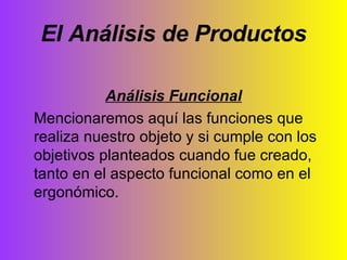 El Análisis de Productos Análisis Funcional Mencionaremos aquí las funciones que realiza nuestro objeto y si cumple con los objetivos planteados cuando fue creado, tanto en el aspecto funcional como en el ergonómico. 