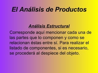 El Análisis de Productos Análisis Estructural Corresponde aquí mencionar cada una de las partes que lo componen y como se relacionan éstas entre sí. Para realizar el listado de componentes, si es necesario, se procederá al despiece del objeto. 