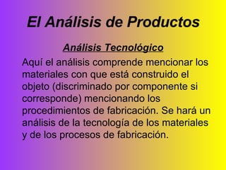 El Análisis de Productos Análisis Tecnológico Aquí el análisis comprende mencionar los materiales con que está construido el objeto (discriminado por componente si corresponde) mencionando los procedimientos de fabricación. Se hará un análisis de la tecnología de los materiales y de los procesos de fabricación. 