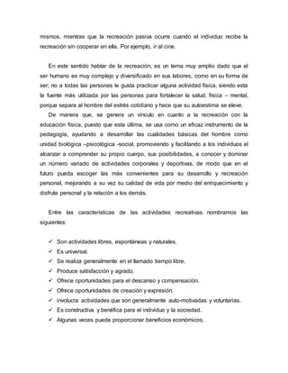 mismos, mientras que la recreación pasiva ocurre cuando el individuo recibe la
recreación sin cooperar en ella, Por ejemplo, ir al cine.
En este sentido hablar de la recreación, es un tema muy amplio dado que el
ser humano es muy complejo y diversificado en sus labores, como en su forma de
ser; no a todas las personas le gusta practicar alguna actividad física, siendo esta
la fuente más utilizada por las personas para fortalecer la salud, física – mental,
porque separa al hombre del estrés cotidiano y hace que su autoestima se eleve.
De manera que, se genera un vínculo en cuanto a la recreación con la
educación física, puesto que esta última, se usa como un eficaz instrumento de la
pedagogía, ayudando a desarrollar las cualidades básicas del hombre como
unidad biológica –psicológica -social, promoviendo y facilitando a los individuos el
alcanzar a comprender su propio cuerpo, sus posibilidades, a conocer y dominar
un número variado de actividades corporales y deportivas, de modo que en el
futuro pueda escoger las más convenientes para su desarrollo y recreación
personal, mejorando a su vez su calidad de vida por medio del enriquecimiento y
disfrute personal y la relación a los demás.
Entre las características de las actividades recreativas nombramos las
siguientes:
 Son actividades libres, espontáneas y naturales.
 Es universal.
 Se realiza generalmente en el llamado tiempo libre.
 Produce satisfacción y agrado.
 Ofrece oportunidades para el descanso y compensación.
 Ofrece oportunidades de creación y expresión.
 involucra actividades que son generalmente auto-motivadas y voluntarias.
 Es constructiva y benéfica para el individuo y la sociedad.
 Algunas veces puede proporcionar beneficios económicos.
 