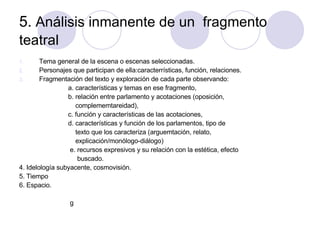 5.  Análisis inmanente de un  fragmento teatral   Tema general de la escena o escenas seleccionadas. Personajes que participan de ella:caracterrísticas, función, relaciones. Fragmentación del texto y exploración de cada parte observando: a. características y temas en ese fragmento, b. relación entre parlamento y acotaciones (oposición,  complememtareidad), c. función y características de las acotaciones,  d. características y función de los parlamentos, tipo de  texto que los caracteriza (arguemtación, relato,  explicación/monólogo-diálogo) e. recursos expresivos y su relación con la estética, efecto buscado. 4. Idelología subyacente, cosmovisión. 5. Tiempo  6. Espacio. g 