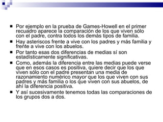Por ejemplo en la prueba de Games-Howell en el primer recuadro aparece la comparación de los que viven sólo con el padre, contra todos los demás tipos de familia.  Hay asteriscos frente a vive con los padres y más familia y frente a vive con los abuelos.  Por tanto esas dos diferencias de medias sí son estadísticamente significativas.  Como, además la diferencia entre las medias puede verse que en esos casos es positiva, quiere decir que los que viven sólo con el padre presentan una media de razonamiento numérico  mayor  que los que viven con sus padres y más familia o los que viven con sus abuelos, de ahí la diferencia positiva.  Y así sucesivamente tenemos todas las comparaciones de los grupos dos a dos. 