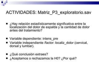 ACTIVIDADES:  Matriz_P3_exploratorio.sav ¿Hay relación estadísticamente significativa entre la localización del dolor de espalda y la cantidad de dolor antes del tratamiento? Variable dependiente: intens_pre Variable independiente /factor: localiz_dolor (cervical, dorsal y lumbar). ¿Qué conclusión extraes? ¿Aceptamos o rechazamos la H0? ¿Por qué? 
