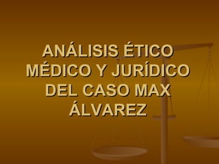 ANÁLISIS ÉTICO MÉDICO Y JURÍDICO DEL CASO MAX ÁLVAREZ 