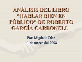 ANÁLISIS DEL LIBRO “HABLAR BIEN EN PÚBLICO” DE ROBERTO GARCÍA CARBONELL   Por: Migdalia Díaz 11 de marzo del 2008 