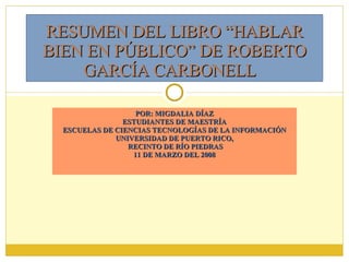 POR: MIGDALIA DÍAZ ESTUDIANTES DE MAESTRÍA ESCUELAS DE CIENCIAS TECNOLOGÍAS DE LA INFORMACIÓN UNIVERSIDAD DE PUERTO RICO, RECINTO DE RÍO PIEDRAS 11 DE MARZO DEL 2008 RESUMEN DEL LIBRO “HABLAR BIEN EN PÚBLICO” DE ROBERTO GARCÍA CARBONELL   