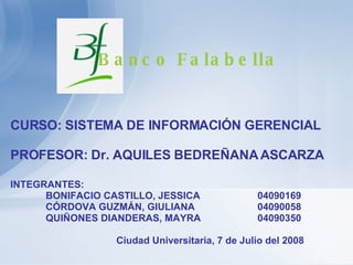 INTEGRANTES:  BONIFACIO CASTILLO, JESSICA 04090169 CÓRDOVA GUZMÁN, GIULIANA 04090058 QUIÑONES DIANDERAS, MAYRA 04090350 Ciudad Universitaria, 7 de Julio del 2008 CURSO: SISTEMA DE INFORMACIÓN GERENCIAL PROFESOR: Dr. AQUILES BEDREÑANA ASCARZA Banco Falabella   