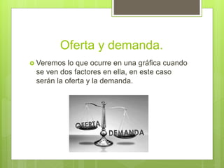 Oferta y demanda.
 Veremos lo que ocurre en una gráfica cuando
se ven dos factores en ella, en este caso
serán la oferta y la demanda.
 