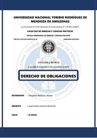 [Escriba aquí] [Escriba aquí] [Escriba aquí]
UNIVERSIDAD NACIONAL TORIBIO RODRÍGUEZ DE
MENDOZA DE AMAZONAS
Ley de Creación N° 27347 Resolución de Funcionamiento N° 114-2001-CONAFU
FACULTAD DE DERECHO Y CIENCIAS POLÍTICAS
ESCUELA PROFESIONAL DE DERECHO Y CIENCIAS POLÍTICAS
“AÑO DEL FORTALECIMIENTO DE LA SOBERANÍA NACIONAL”
ANÁLISIS CRÍTICO
LAS OBLIGACIONES Y SU CLASIFICACIÓN
ESTUDIANTE : Regalado Barboza, Hoimer
DOCENTE : José Santos Ventura Sandoval
CICLO : VI CICLO
DERECHO DE OBLIGACIONES
 