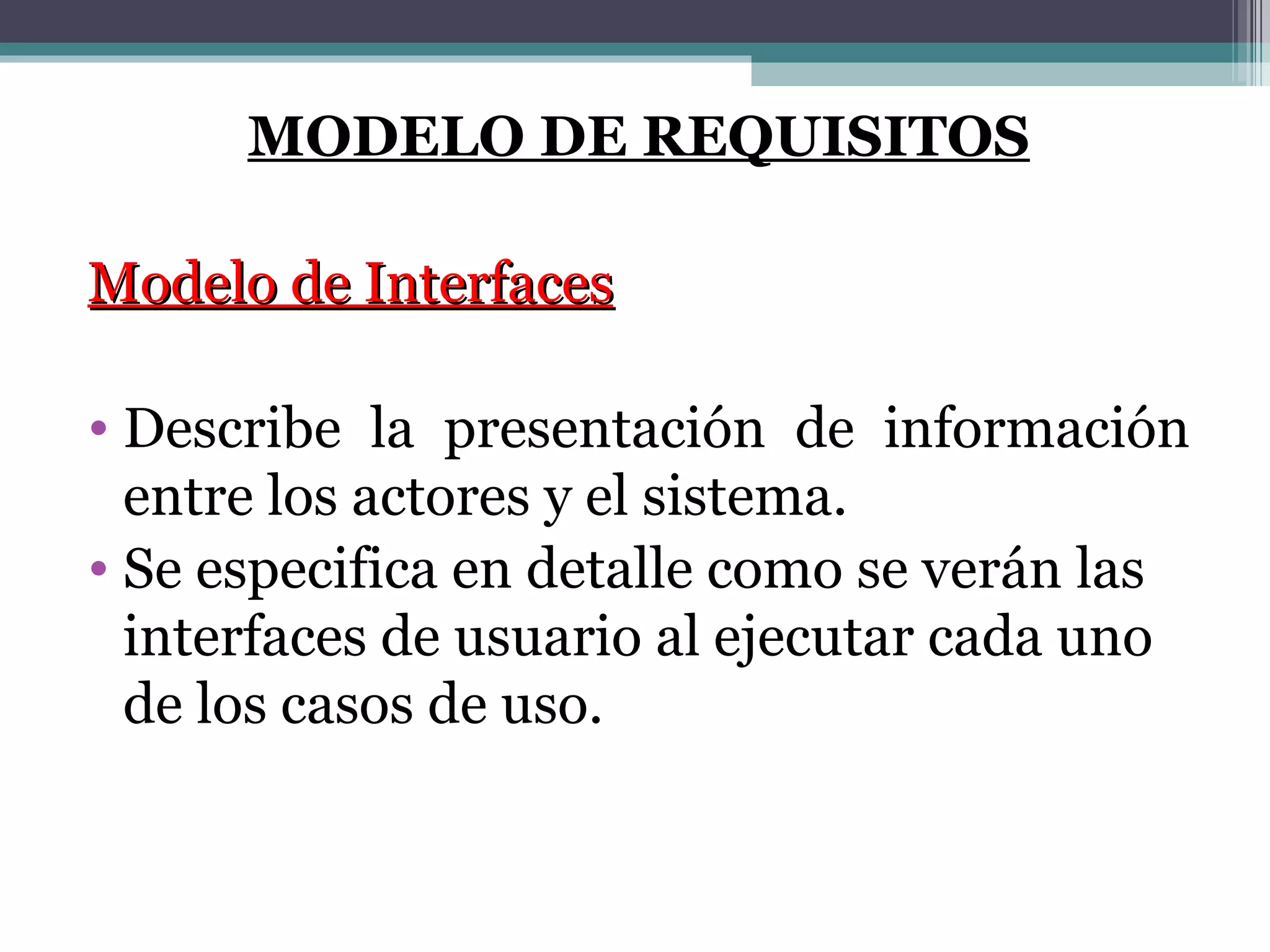 MODELO DE REQUISITOS Modelo de Interfaces Describe la presentación de información entre los actores y el sistema. Se especifica en detalle como se verán las interfaces de usuario al ejecutar cada uno de los casos de uso. 