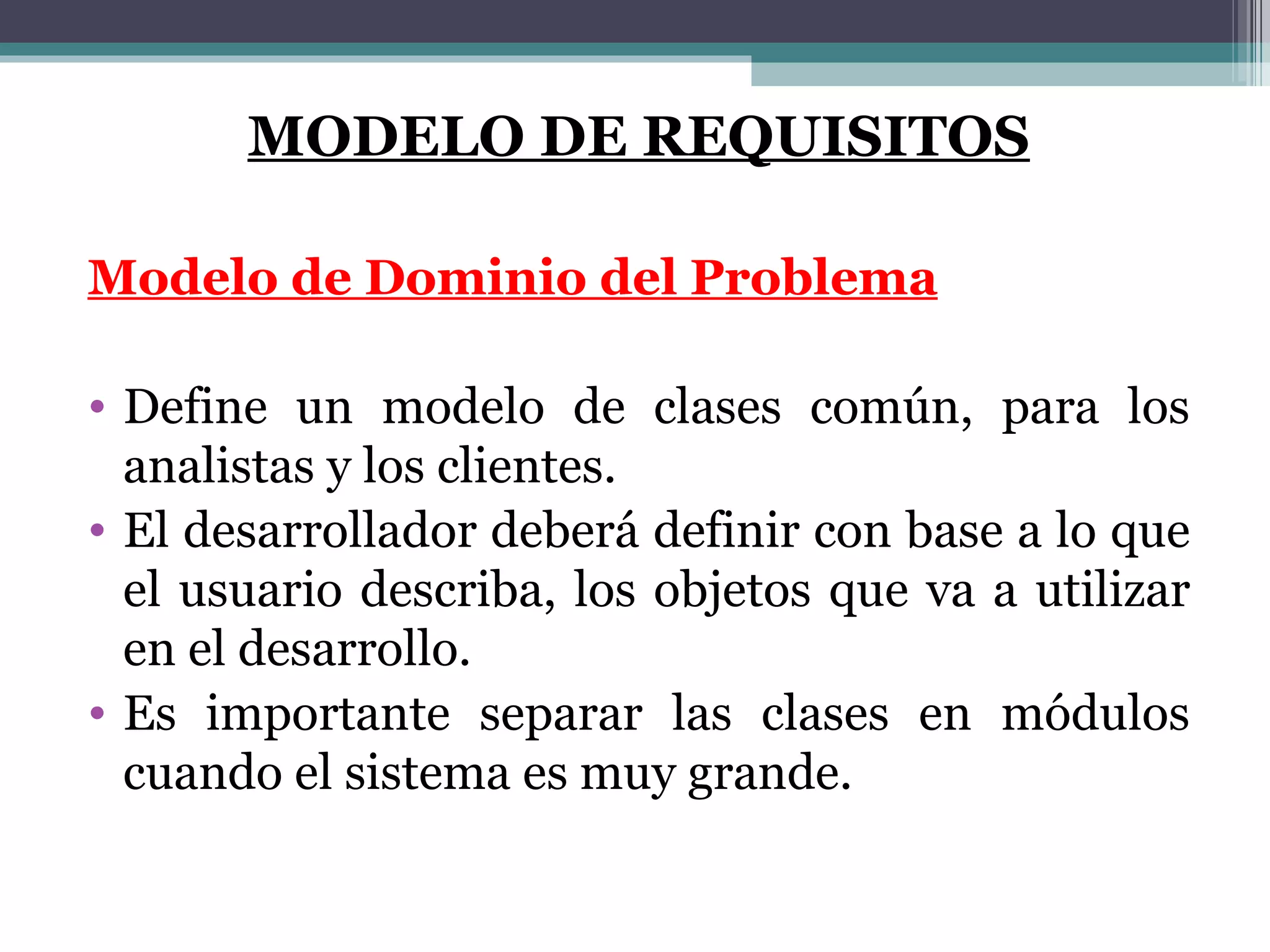 MODELO DE REQUISITOS Modelo de Dominio del Problema Define un modelo de clases común, para los analistas y los clientes.  El desarrollador deberá definir con base a lo que el usuario describa, los objetos que va a utilizar en el desarrollo. Es importante separar las clases en módulos cuando el sistema es muy grande. 