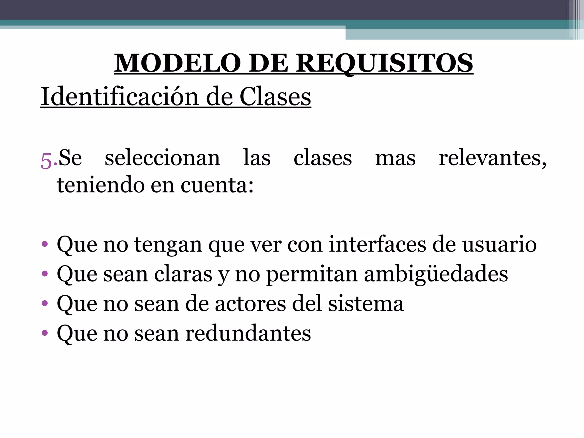 MODELO DE REQUISITOS Identificación de Clases Se seleccionan las clases mas relevantes, teniendo en cuenta: Que no tengan que ver con interfaces de usuario Que sean claras y no permitan ambigüedades Que no sean de actores del sistema Que no sean redundantes 