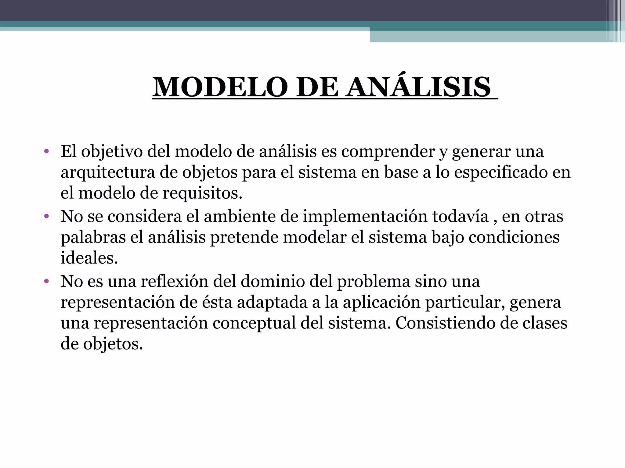 MODELO DE ANÁLISIS  El objetivo del modelo de análisis es comprender y generar una arquitectura de objetos para el sistema en base a lo especificado en el modelo de requisitos. No se considera el ambiente de implementación todavía , en otras palabras el análisis pretende modelar el sistema bajo condiciones ideales. No es una reflexión del dominio del problema sino una representación de ésta adaptada a la aplicación particular, genera una representación conceptual del sistema. Consistiendo de clases de objetos. 