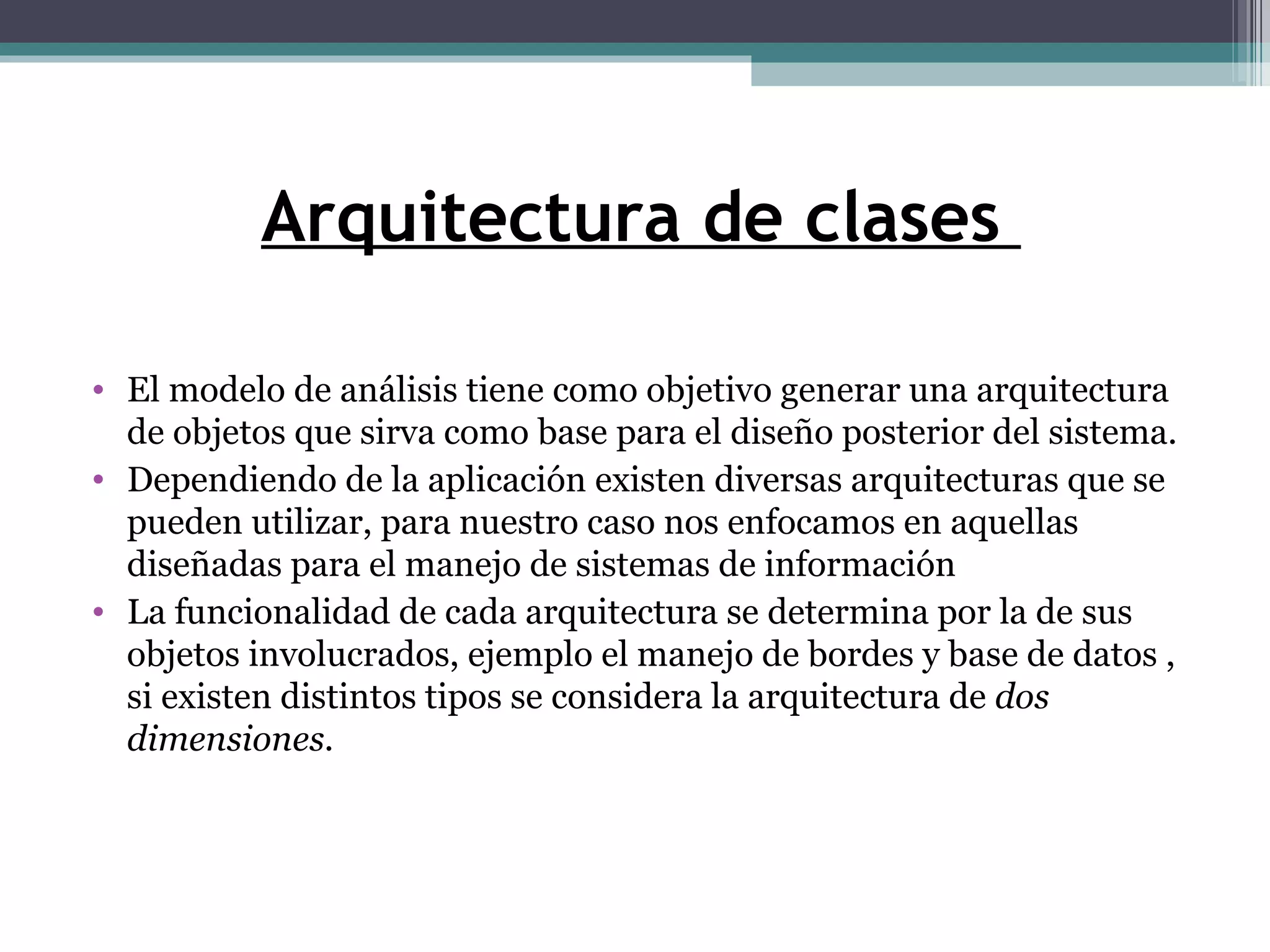 Arquitectura de clases  El modelo de análisis tiene como objetivo generar una arquitectura de objetos que sirva como base para el diseño posterior del sistema. Dependiendo de la aplicación existen diversas arquitecturas que se pueden utilizar, para nuestro caso nos enfocamos en aquellas diseñadas para el manejo de sistemas de información La funcionalidad de cada arquitectura se determina por la de sus objetos involucrados, ejemplo el manejo de bordes y base de datos , si existen distintos tipos se considera la arquitectura de  dos dimensiones. 