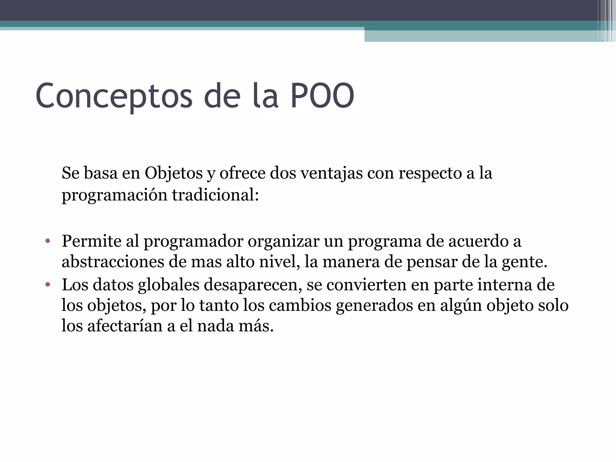 Conceptos de la POO Se basa en Objetos y ofrece dos ventajas con respecto a la programación tradicional: Permite al programador organizar un programa de acuerdo a abstracciones de mas alto nivel, la manera de pensar de la gente. Los datos globales desaparecen, se convierten en parte interna de los objetos, por lo tanto los cambios generados en algún objeto solo los afectarían a el nada más. 