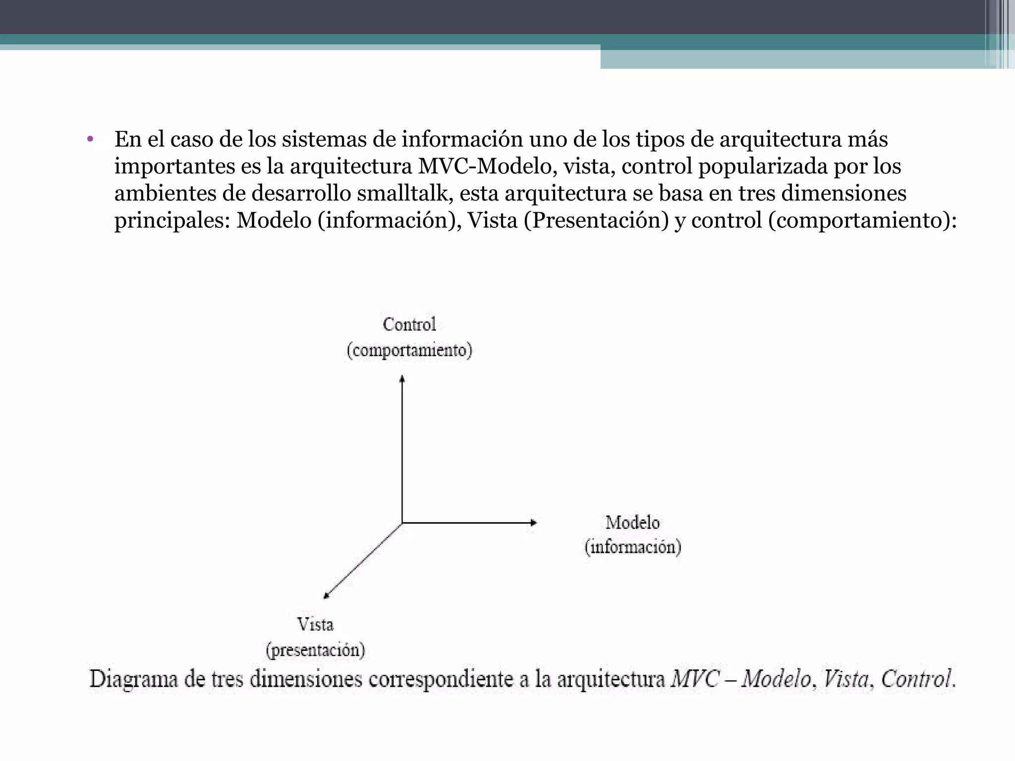 En el caso de los sistemas de información uno de los tipos de arquitectura más importantes es la arquitectura MVC-Modelo, vista, control popularizada por los ambientes de desarrollo smalltalk, esta arquitectura se basa en tres dimensiones principales: Modelo (información), Vista (Presentación) y control (comportamiento): 