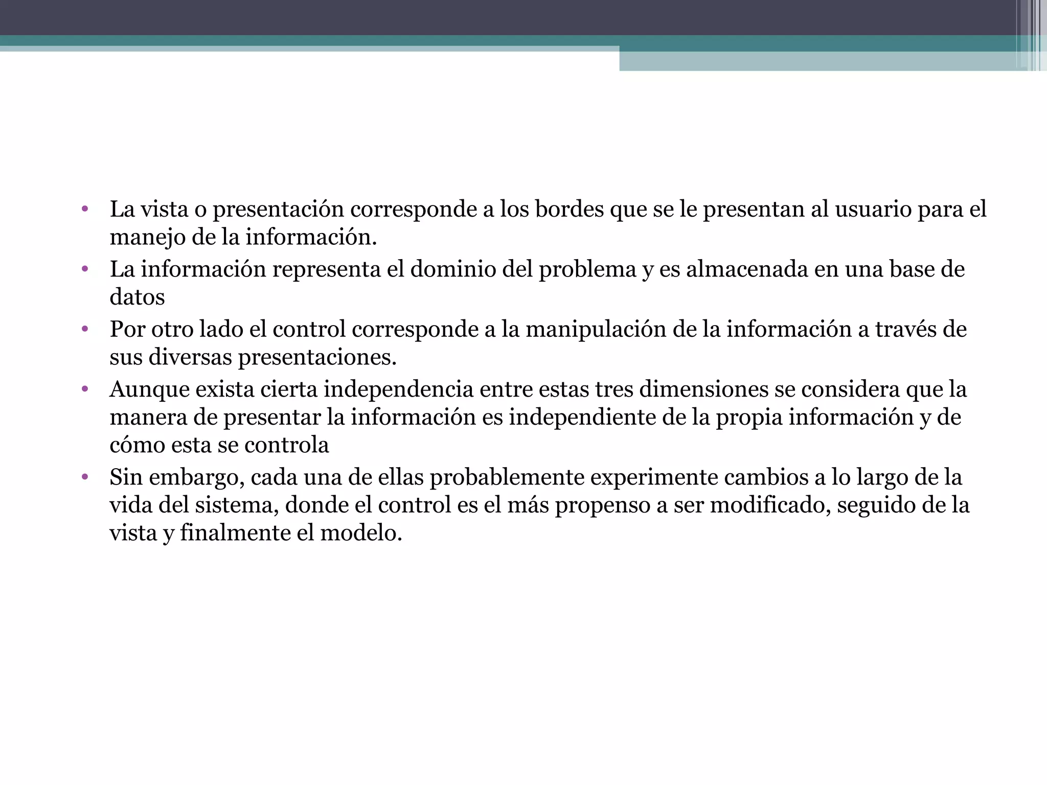 La vista o presentación corresponde a los bordes que se le presentan al usuario para el manejo de la información. La información representa el dominio del problema y es almacenada en una base de datos Por otro lado el control corresponde a la manipulación de la información a través de  sus diversas presentaciones. Aunque exista cierta independencia entre estas tres dimensiones se considera que la manera de presentar la información es independiente de la propia información y de cómo esta se controla Sin embargo, cada una de ellas probablemente experimente cambios a lo largo de la vida del sistema, donde el control es el más propenso a ser modificado, seguido de la vista y finalmente el modelo. 