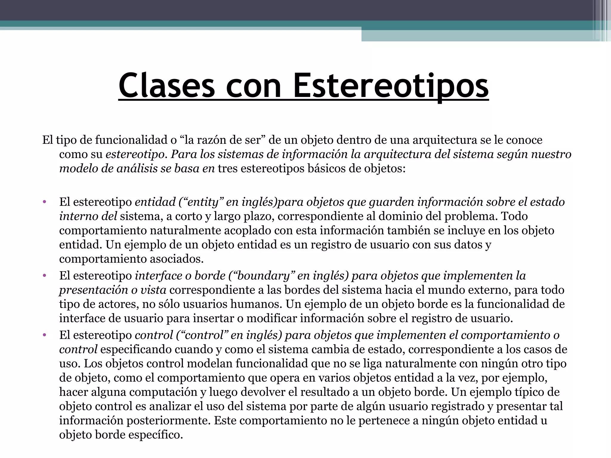 Clases con Estereotipos El tipo de funcionalidad o “la razón de ser” de un objeto dentro de una arquitectura se le conoce como su  estereotipo. Para los sistemas de información la arquitectura del sistema según nuestro modelo de análisis se basa en  tres estereotipos básicos de objetos: El estereotipo  entidad (“entity” en inglés)para objetos que guarden información sobre el estado interno del  sistema, a corto y largo plazo, correspondiente al dominio del problema. Todo comportamiento naturalmente acoplado con esta información también se incluye en los objeto entidad. Un ejemplo de un objeto entidad es un registro de usuario con sus datos y comportamiento asociados. El estereotipo  interface o borde (“boundary” en inglés) para objetos que implementen la presentación o vista  correspondiente a las bordes del sistema hacia el mundo externo, para todo tipo de actores, no sólo usuarios humanos. Un ejemplo de un objeto borde es la funcionalidad de interface de usuario para insertar o modificar información sobre el registro de usuario. El estereotipo  control (“control” en inglés) para objetos que implementen el comportamiento o control  especificando cuando y como el sistema cambia de estado, correspondiente a los casos de uso. Los objetos control modelan funcionalidad que no se liga naturalmente con ningún otro tipo de objeto, como el comportamiento que opera en varios objetos entidad a la vez, por ejemplo, hacer alguna computación y luego devolver el resultado a un objeto borde. Un ejemplo típico de objeto control es analizar el uso del sistema por parte de algún usuario registrado y presentar tal información posteriormente. Este comportamiento no le pertenece a ningún objeto entidad u objeto borde específico. 