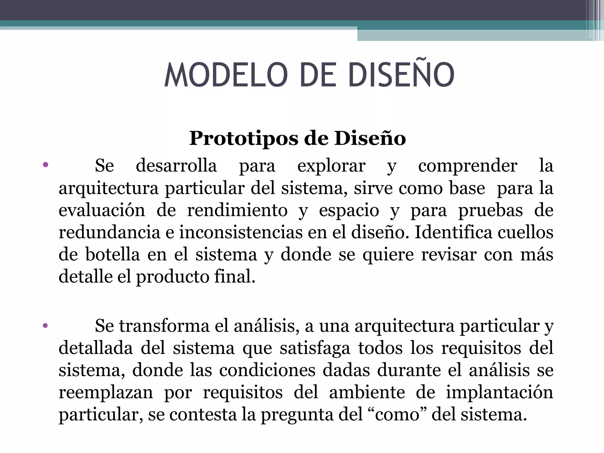 MODELO DE DISEÑO Prototipos de Diseño Se desarrolla para explorar y comprender la arquitectura particular del sistema, sirve como base  para la evaluación de rendimiento y espacio y para pruebas de redundancia e inconsistencias en el diseño. Identifica cuellos de botella en el sistema y donde se quiere revisar con más detalle el producto final. Se transforma el análisis, a una arquitectura particular y detallada del sistema que satisfaga todos los requisitos del sistema, donde las condiciones dadas durante el análisis se reemplazan por requisitos del ambiente de implantación particular, se contesta la pregunta del “como” del sistema. 