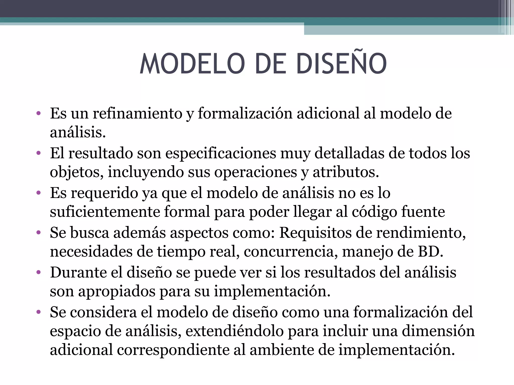 Es un refinamiento y formalización adicional al modelo de análisis. El resultado son especificaciones muy detalladas de todos los objetos, incluyendo sus operaciones y atributos. Es requerido ya que el modelo de análisis no es lo suficientemente formal para poder llegar al código fuente Se busca además aspectos como: Requisitos de rendimiento, necesidades de tiempo real, concurrencia, manejo de BD. Durante el diseño se puede ver si los resultados del análisis son apropiados para su implementación. Se considera el modelo de diseño como una formalización del espacio de análisis, extendiéndolo para incluir una dimensión adicional correspondiente al ambiente de implementación.  MODELO DE DISEÑO 