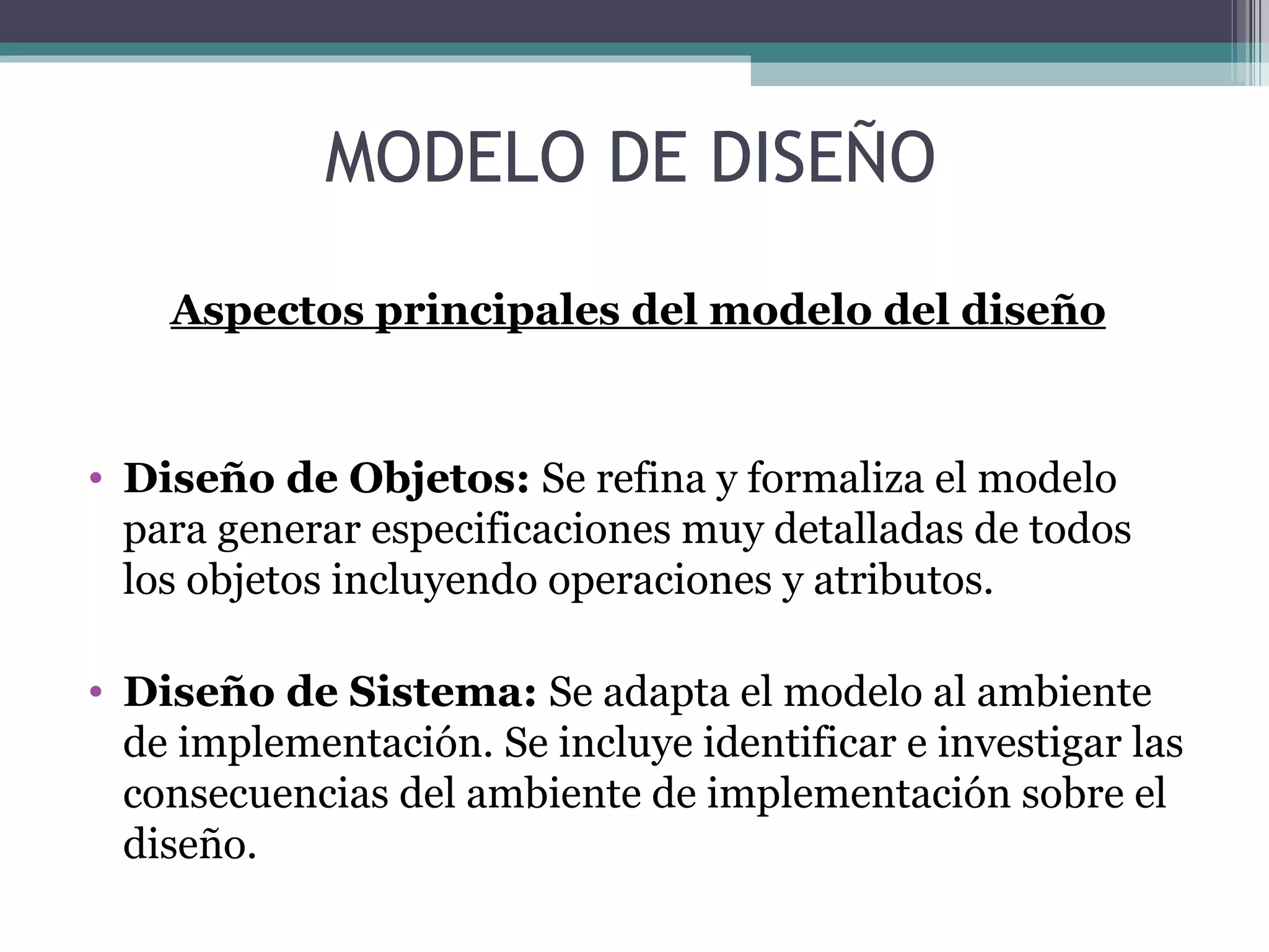 Aspectos principales del modelo del diseño Diseño de Objetos:  Se refina y formaliza el modelo para generar especificaciones muy detalladas de todos los objetos incluyendo operaciones y atributos. Diseño de Sistema:  Se adapta el modelo al ambiente de implementación. Se incluye identificar e investigar las consecuencias del ambiente de implementación sobre el diseño. MODELO DE DISEÑO 