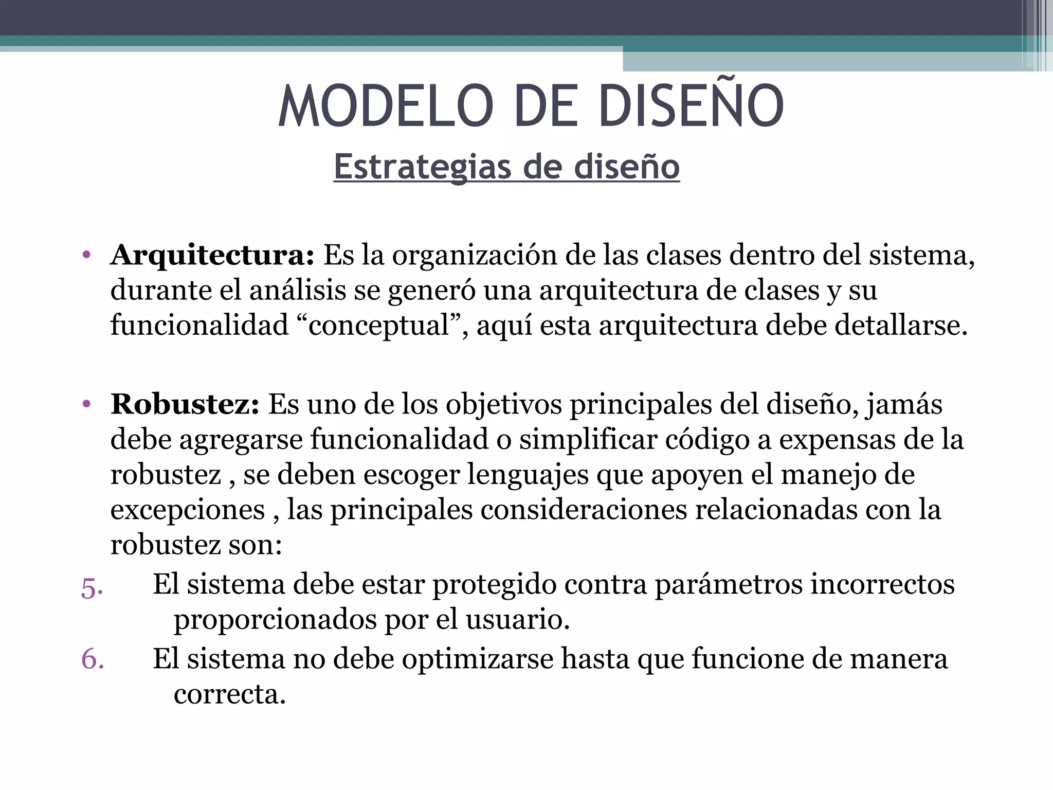Estrategias de diseño Arquitectura:  Es la organización de las clases dentro del sistema, durante el análisis se generó una arquitectura de clases y su funcionalidad “conceptual”, aquí esta arquitectura debe detallarse. Robustez:  Es uno de los objetivos principales del diseño, jamás debe agregarse funcionalidad o simplificar código a expensas de la robustez , se deben escoger lenguajes que apoyen el manejo de excepciones , las principales consideraciones relacionadas con la robustez son: El sistema debe estar protegido contra parámetros incorrectos  proporcionados por el usuario. El sistema no debe optimizarse hasta que funcione de manera  correcta. MODELO DE DISEÑO 