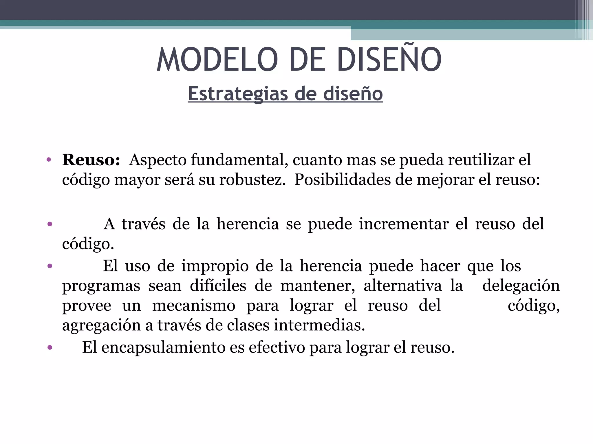 Reuso:  Aspecto fundamental, cuanto mas se pueda reutilizar el código mayor será su robustez.  Posibilidades de mejorar el reuso: A través de la herencia se puede incrementar el reuso del  código. El uso de impropio de la herencia puede hacer que los  programas sean difíciles de mantener, alternativa la  delegación provee un mecanismo para lograr el reuso del  código, agregación a través de clases intermedias. El encapsulamiento es efectivo para lograr el reuso. Estrategias de diseño MODELO DE DISEÑO 