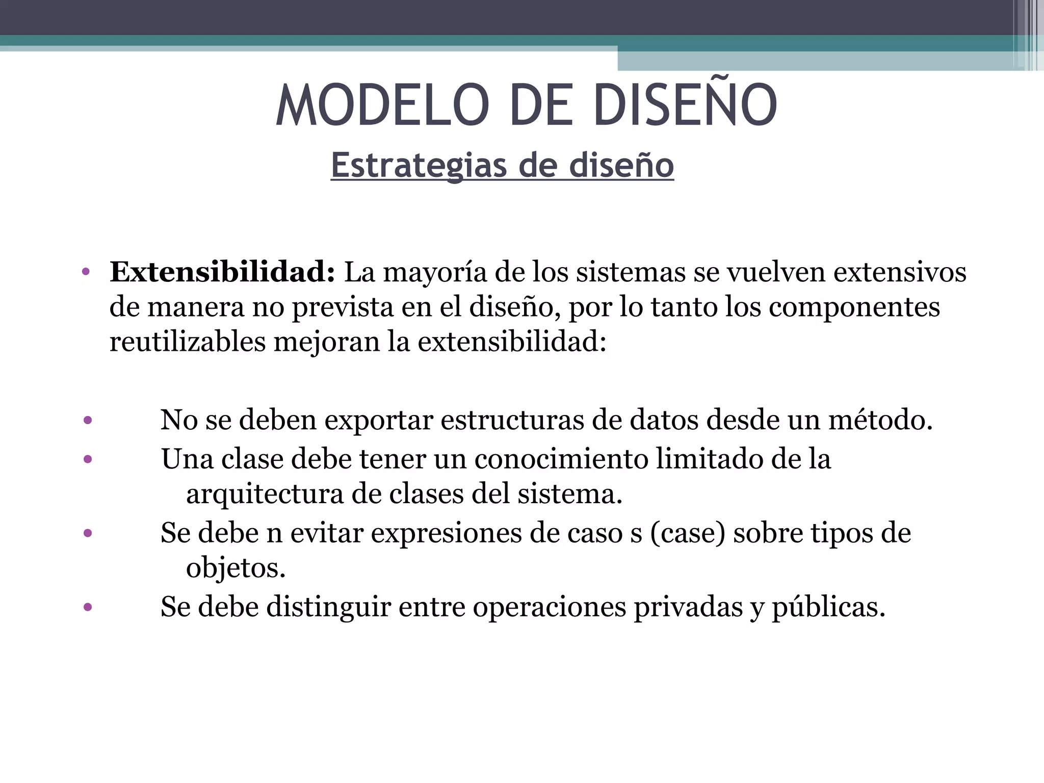 Extensibilidad:  La mayoría de los sistemas se vuelven extensivos de manera no prevista en el diseño, por lo tanto los componentes reutilizables mejoran la extensibilidad: No se deben exportar estructuras de datos desde un método. Una clase debe tener un conocimiento limitado de la    arquitectura de clases del sistema. Se debe n evitar expresiones de caso s (case) sobre tipos de    objetos. Se debe distinguir entre operaciones privadas y públicas. Estrategias de diseño MODELO DE DISEÑO 