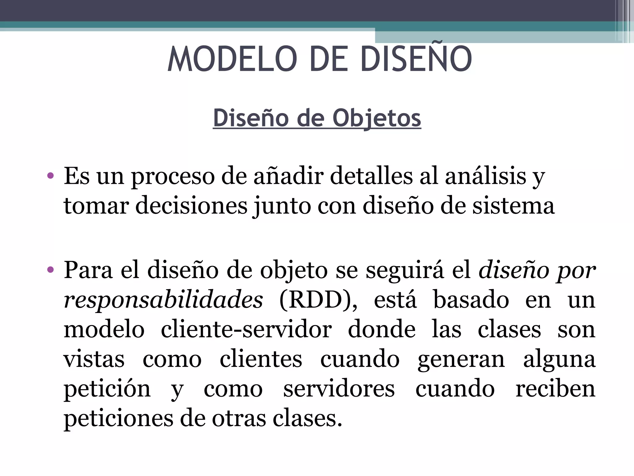 Diseño de Objetos Es un proceso de añadir detalles al análisis y tomar decisiones junto con diseño de sistema Para el diseño de objeto se seguirá el  diseño por responsabilidades  (RDD), está basado en un modelo cliente-servidor donde las clases son vistas como clientes cuando generan alguna petición y como servidores cuando reciben peticiones de otras clases. MODELO DE DISEÑO 
