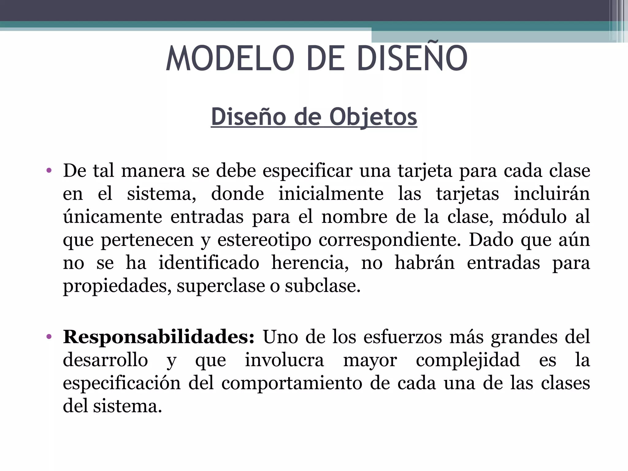 Diseño de Objetos De tal manera se debe especificar una tarjeta para cada clase en el sistema, donde inicialmente las tarjetas incluirán únicamente entradas para el nombre de la clase, módulo al que pertenecen y estereotipo correspondiente. Dado que aún no se ha identificado herencia, no habrán entradas para propiedades, superclase o subclase. Responsabilidades:  Uno de los esfuerzos más grandes del desarrollo y que involucra mayor complejidad es la especificación del comportamiento de cada una de las clases del sistema. MODELO DE DISEÑO 