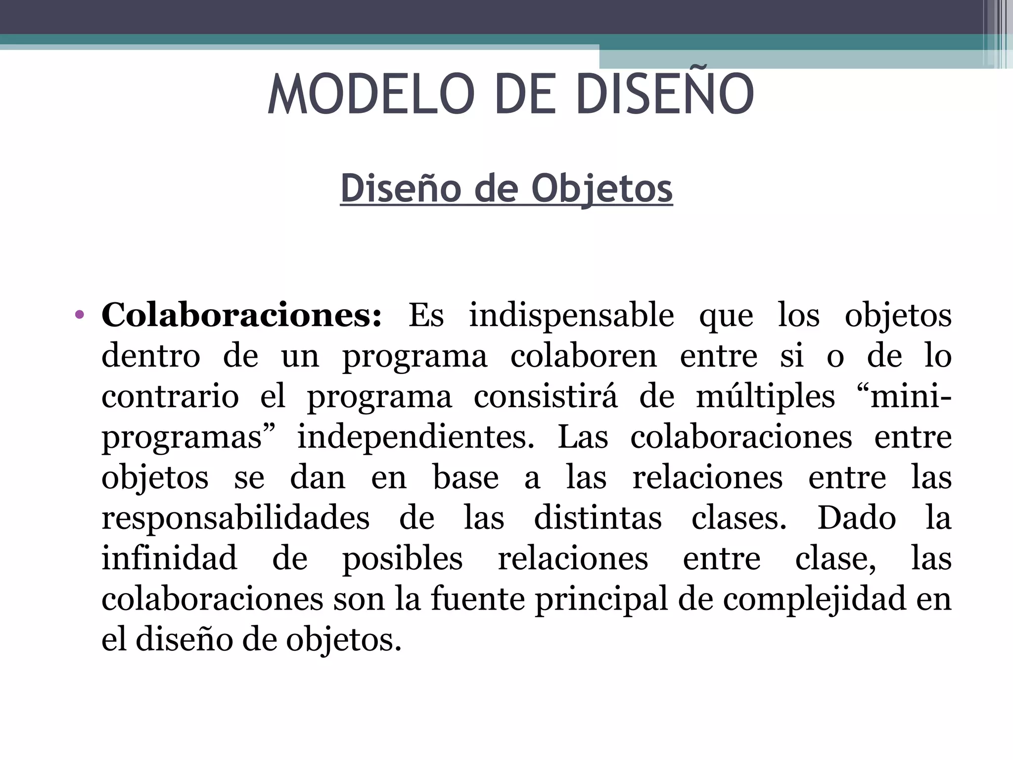 Diseño de Objetos Colaboraciones:  Es indispensable que los objetos dentro de un programa colaboren entre si o de lo contrario el programa consistirá de múltiples “mini-programas” independientes. Las colaboraciones entre objetos se dan en base a las relaciones entre las responsabilidades de las distintas clases. Dado la infinidad de posibles relaciones entre clase, las colaboraciones son la fuente principal de complejidad en el diseño de objetos. MODELO DE DISEÑO 