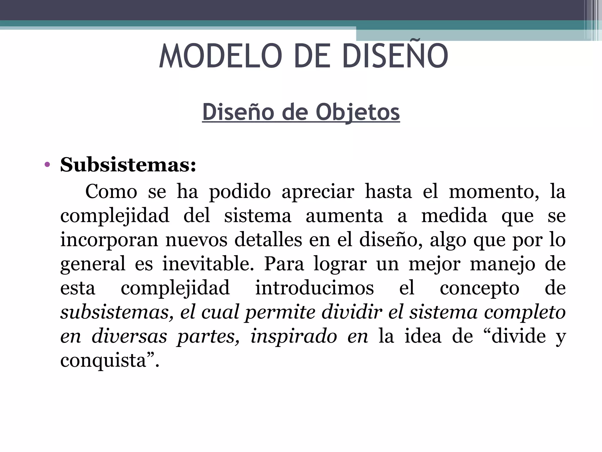 Diseño de Objetos Subsistemas: Como se ha podido apreciar hasta el momento, la complejidad del sistema aumenta a medida que se incorporan nuevos detalles en el diseño, algo que por lo general es inevitable. Para lograr un mejor manejo de esta complejidad introducimos el concepto de  subsistemas, el cual permite dividir el sistema completo en diversas partes, inspirado en  la idea de “divide y conquista”. MODELO DE DISEÑO 